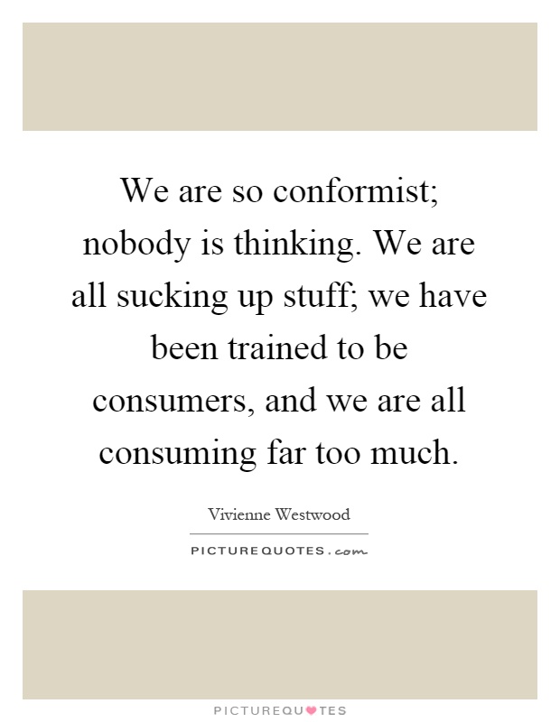We are so conformist; nobody is thinking. We are all sucking up stuff; we have been trained to be consumers, and we are all consuming far too much Picture Quote #1