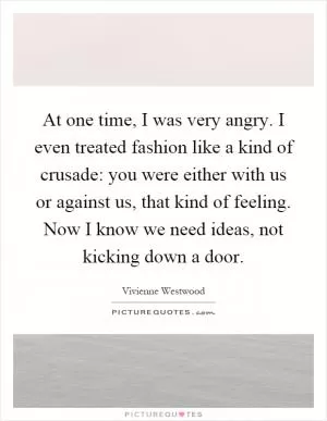 At one time, I was very angry. I even treated fashion like a kind of crusade: you were either with us or against us, that kind of feeling. Now I know we need ideas, not kicking down a door Picture Quote #1