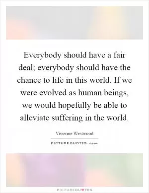 Everybody should have a fair deal; everybody should have the chance to life in this world. If we were evolved as human beings, we would hopefully be able to alleviate suffering in the world Picture Quote #1