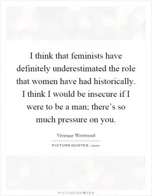I think that feminists have definitely underestimated the role that women have had historically. I think I would be insecure if I were to be a man; there’s so much pressure on you Picture Quote #1