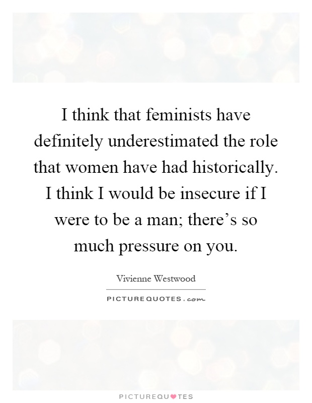 I think that feminists have definitely underestimated the role that women have had historically. I think I would be insecure if I were to be a man; there's so much pressure on you Picture Quote #1