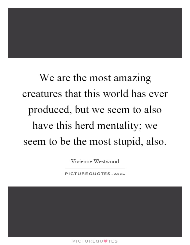 We are the most amazing creatures that this world has ever produced, but we seem to also have this herd mentality; we seem to be the most stupid, also Picture Quote #1