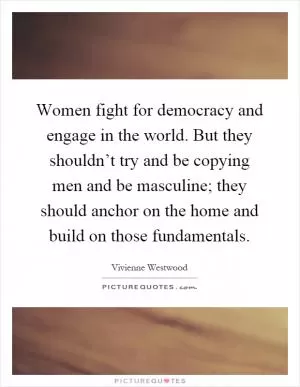 Women fight for democracy and engage in the world. But they shouldn’t try and be copying men and be masculine; they should anchor on the home and build on those fundamentals Picture Quote #1