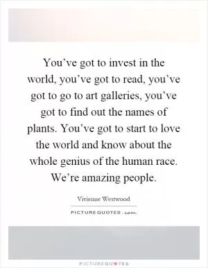 You’ve got to invest in the world, you’ve got to read, you’ve got to go to art galleries, you’ve got to find out the names of plants. You’ve got to start to love the world and know about the whole genius of the human race. We’re amazing people Picture Quote #1