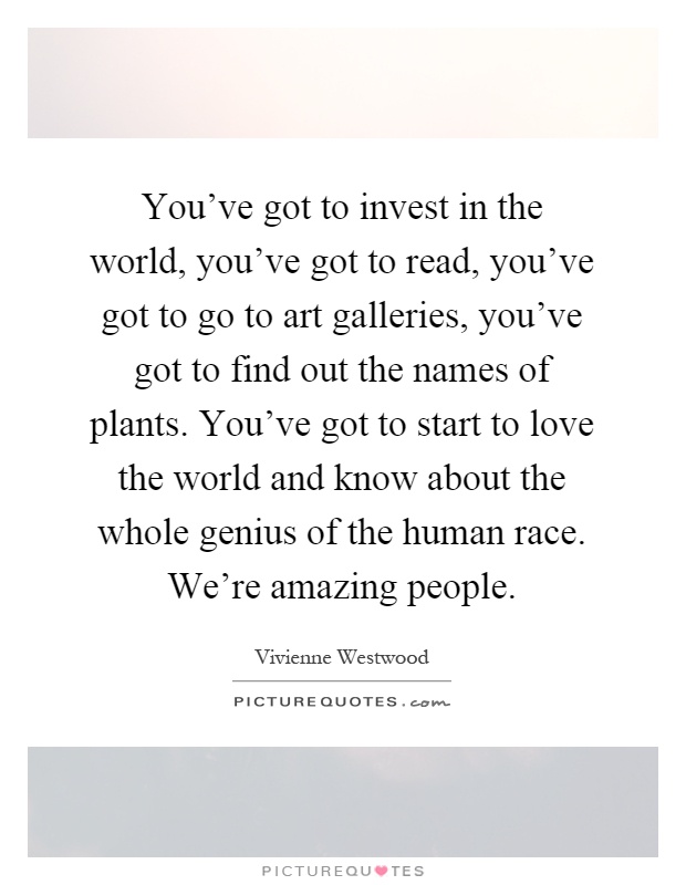 You've got to invest in the world, you've got to read, you've got to go to art galleries, you've got to find out the names of plants. You've got to start to love the world and know about the whole genius of the human race. We're amazing people Picture Quote #1
