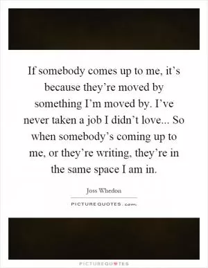 If somebody comes up to me, it’s because they’re moved by something I’m moved by. I’ve never taken a job I didn’t love... So when somebody’s coming up to me, or they’re writing, they’re in the same space I am in Picture Quote #1