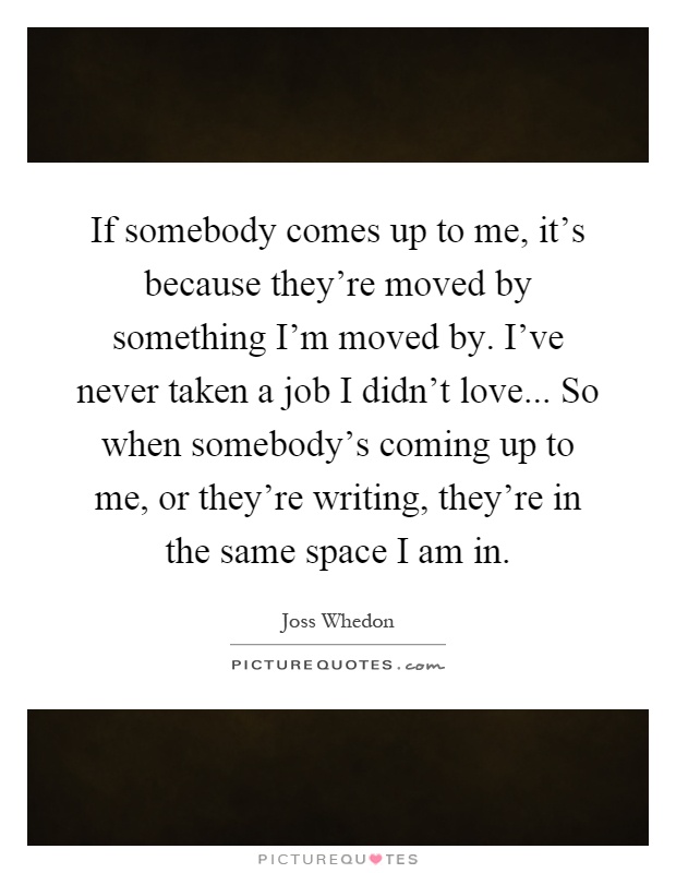 If somebody comes up to me, it's because they're moved by something I'm moved by. I've never taken a job I didn't love... So when somebody's coming up to me, or they're writing, they're in the same space I am in Picture Quote #1