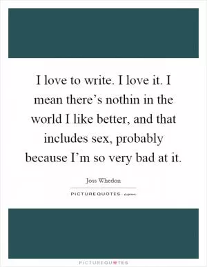 I love to write. I love it. I mean there’s nothin in the world I like better, and that includes sex, probably because I’m so very bad at it Picture Quote #1