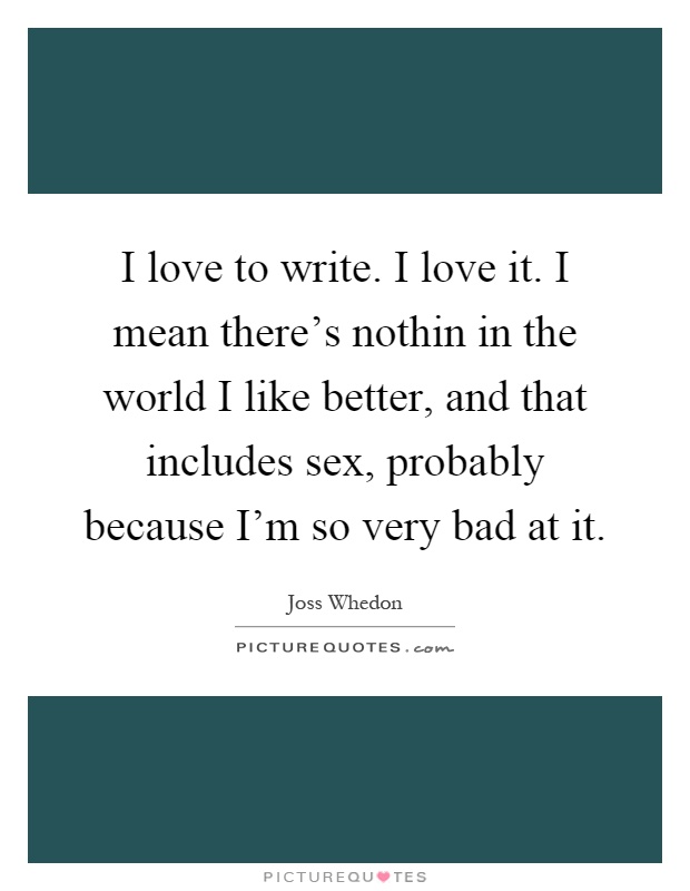 I love to write. I love it. I mean there's nothin in the world I like better, and that includes sex, probably because I'm so very bad at it Picture Quote #1