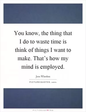 You know, the thing that I do to waste time is think of things I want to make. That’s how my mind is employed Picture Quote #1