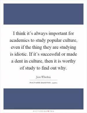 I think it’s always important for academics to study popular culture, even if the thing they are studying is idiotic. If it’s successful or made a dent in culture, then it is worthy of study to find out why Picture Quote #1
