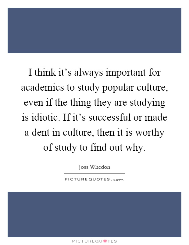 I think it's always important for academics to study popular culture, even if the thing they are studying is idiotic. If it's successful or made a dent in culture, then it is worthy of study to find out why Picture Quote #1