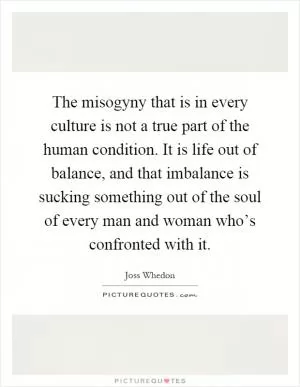The misogyny that is in every culture is not a true part of the human condition. It is life out of balance, and that imbalance is sucking something out of the soul of every man and woman who’s confronted with it Picture Quote #1