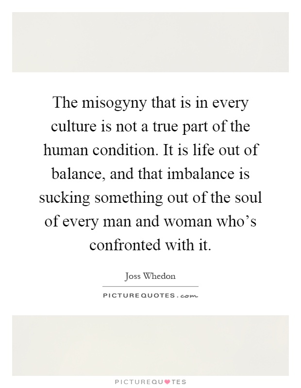 The misogyny that is in every culture is not a true part of the human condition. It is life out of balance, and that imbalance is sucking something out of the soul of every man and woman who's confronted with it Picture Quote #1