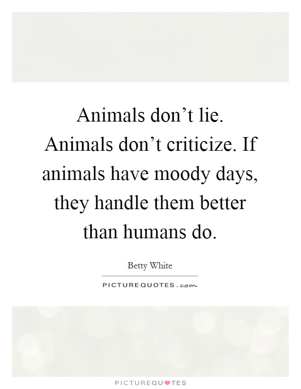 Animals don't lie. Animals don't criticize. If animals have moody days, they handle them better than humans do Picture Quote #1