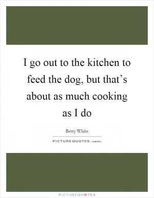 I go out to the kitchen to feed the dog, but that’s about as much cooking as I do Picture Quote #1