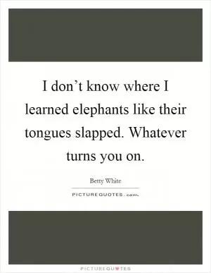 I don’t know where I learned elephants like their tongues slapped. Whatever turns you on Picture Quote #1