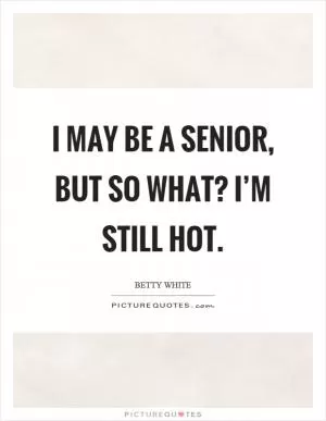 I may be a senior, but so what? I’m still hot Picture Quote #1