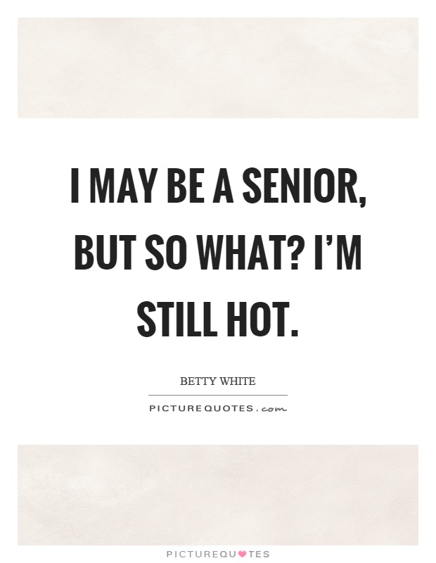 I may be a senior, but so what? I'm still hot Picture Quote #1