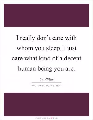 I really don’t care with whom you sleep. I just care what kind of a decent human being you are Picture Quote #1