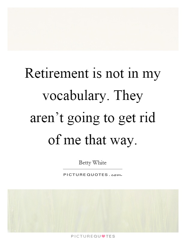Retirement is not in my vocabulary. They aren't going to get rid of me that way Picture Quote #1