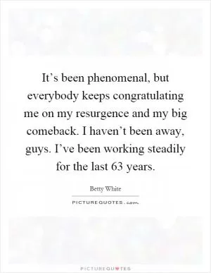 It’s been phenomenal, but everybody keeps congratulating me on my resurgence and my big comeback. I haven’t been away, guys. I’ve been working steadily for the last 63 years Picture Quote #1