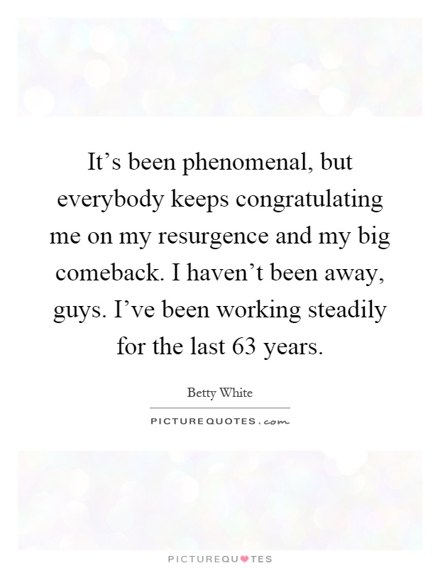 It's been phenomenal, but everybody keeps congratulating me on my resurgence and my big comeback. I haven't been away, guys. I've been working steadily for the last 63 years Picture Quote #1