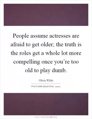 People assume actresses are afraid to get older; the truth is the roles get a whole lot more compelling once you’re too old to play dumb Picture Quote #1