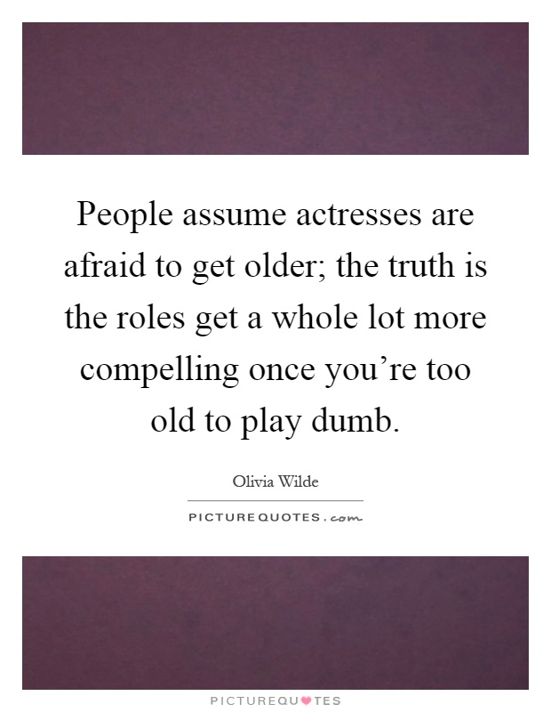 People assume actresses are afraid to get older; the truth is the roles get a whole lot more compelling once you're too old to play dumb Picture Quote #1