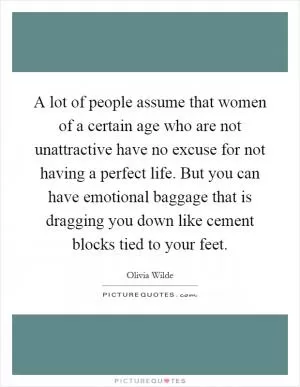 A lot of people assume that women of a certain age who are not unattractive have no excuse for not having a perfect life. But you can have emotional baggage that is dragging you down like cement blocks tied to your feet Picture Quote #1