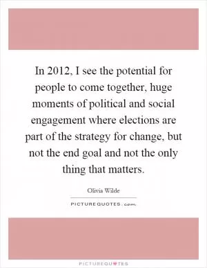 In 2012, I see the potential for people to come together, huge moments of political and social engagement where elections are part of the strategy for change, but not the end goal and not the only thing that matters Picture Quote #1