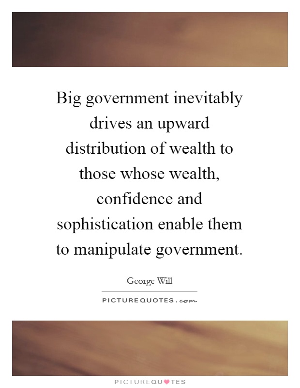 Big government inevitably drives an upward distribution of wealth to those whose wealth, confidence and sophistication enable them to manipulate government Picture Quote #1