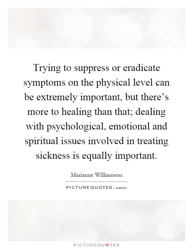 Trying to suppress or eradicate symptoms on the physical level can be extremely important, but there's more to healing than that; dealing with psychological, emotional and spiritual issues involved in treating sickness is equally important Picture Quote #1