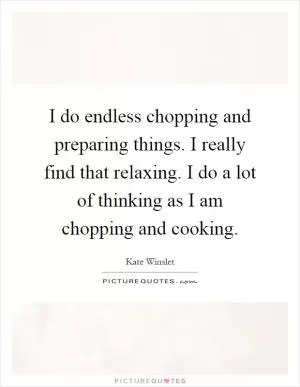 I do endless chopping and preparing things. I really find that relaxing. I do a lot of thinking as I am chopping and cooking Picture Quote #1