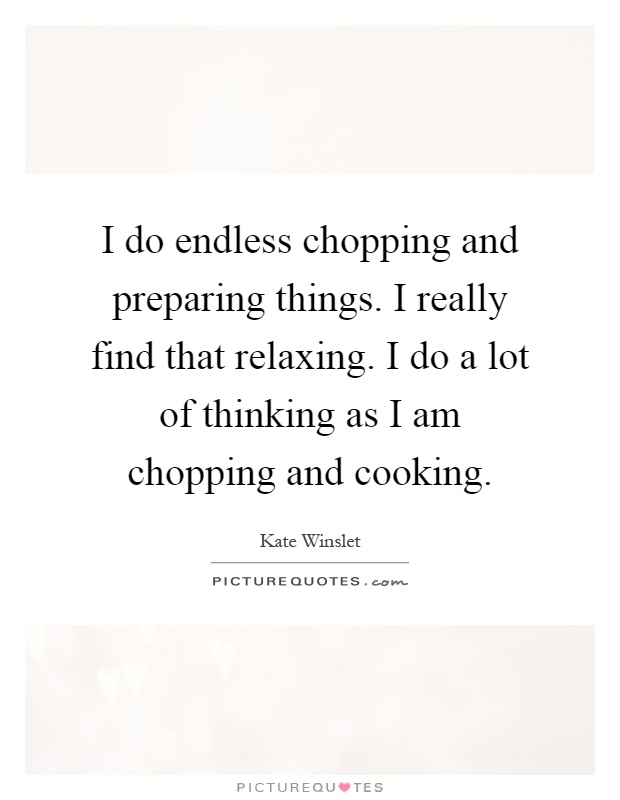 I do endless chopping and preparing things. I really find that relaxing. I do a lot of thinking as I am chopping and cooking Picture Quote #1