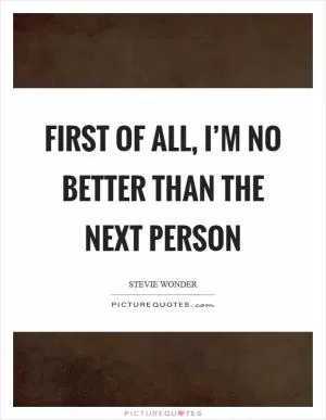 First of all, I’m no better than the next person Picture Quote #1