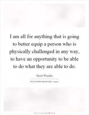 I am all for anything that is going to better equip a person who is physically challenged in any way, to have an opportunity to be able to do what they are able to do Picture Quote #1