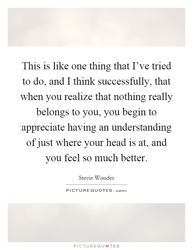 This is like one thing that I've tried to do, and I think successfully, that when you realize that nothing really belongs to you, you begin to appreciate having an understanding of just where your head is at, and you feel so much better Picture Quote #1