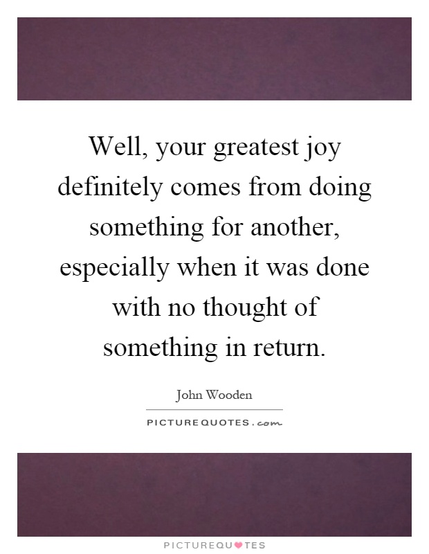 Well, your greatest joy definitely comes from doing something for another, especially when it was done with no thought of something in return Picture Quote #1