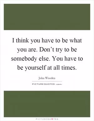 I think you have to be what you are. Don’t try to be somebody else. You have to be yourself at all times Picture Quote #1