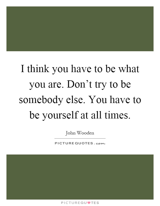 I think you have to be what you are. Don't try to be somebody else. You have to be yourself at all times Picture Quote #1