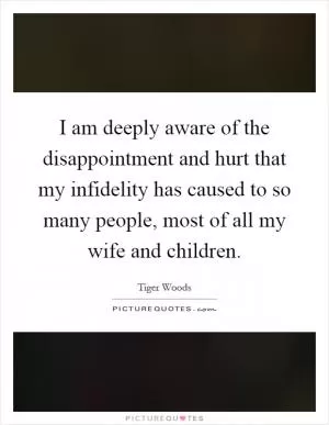 I am deeply aware of the disappointment and hurt that my infidelity has caused to so many people, most of all my wife and children Picture Quote #1