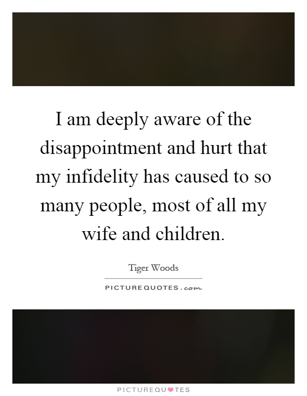 I am deeply aware of the disappointment and hurt that my infidelity has caused to so many people, most of all my wife and children Picture Quote #1