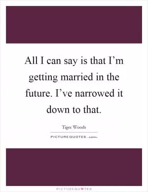 All I can say is that I’m getting married in the future. I’ve narrowed it down to that Picture Quote #1