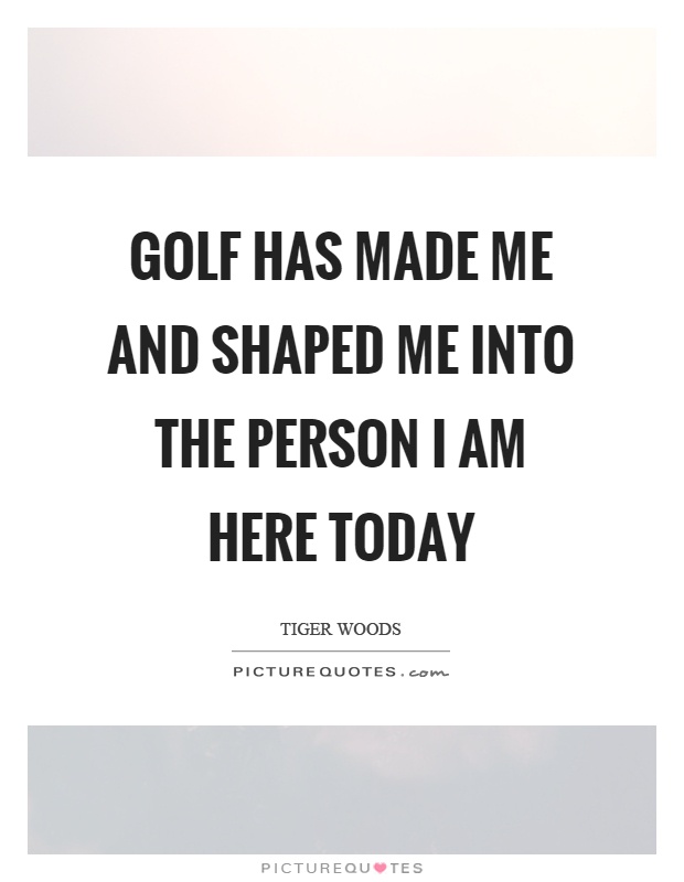 Golf has made me and shaped me into the person I am here today Picture Quote #1