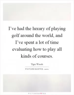 I’ve had the luxury of playing golf around the world, and I’ve spent a lot of time evaluating how to play all kinds of courses Picture Quote #1