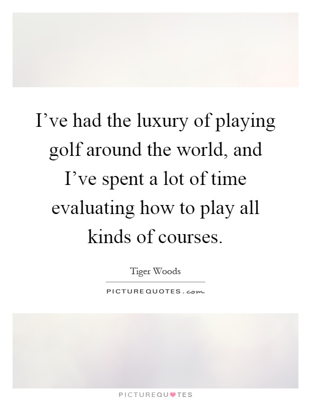 I've had the luxury of playing golf around the world, and I've spent a lot of time evaluating how to play all kinds of courses Picture Quote #1