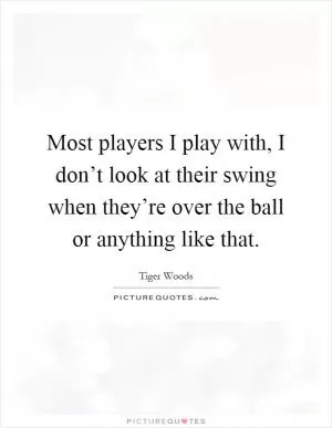Most players I play with, I don’t look at their swing when they’re over the ball or anything like that Picture Quote #1