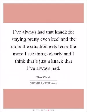 I’ve always had that knack for staying pretty even keel and the more the situation gets tense the more I see things clearly and I think that’s just a knack that I’ve always had Picture Quote #1