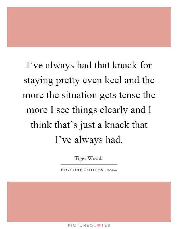 I've always had that knack for staying pretty even keel and the more the situation gets tense the more I see things clearly and I think that's just a knack that I've always had Picture Quote #1